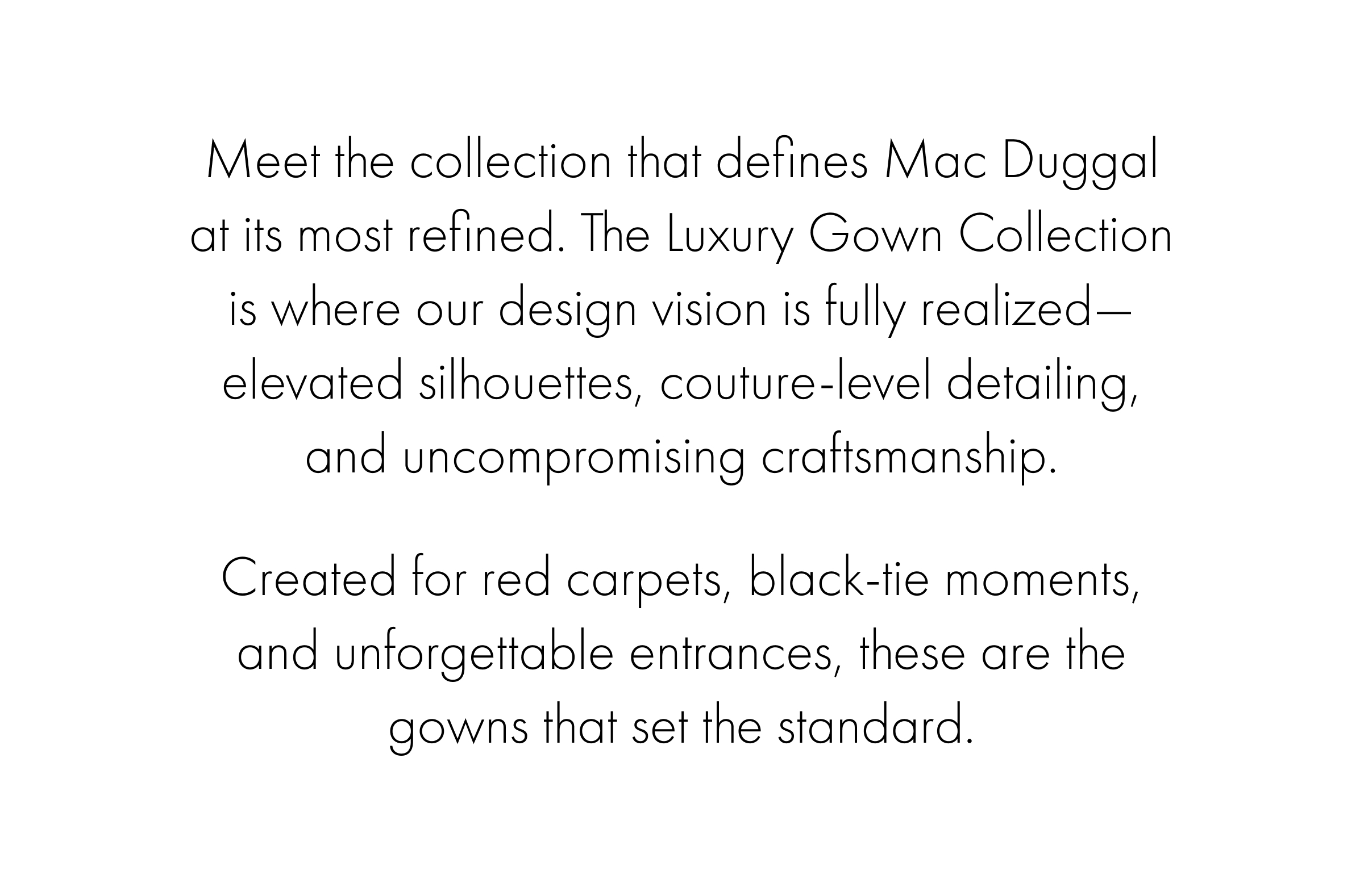 Meet the collection that defines Mac Duggal at its most refined. The Luxury Gown Collection is where our design vision is fully realized—elevated silhouettes, couture-level detailing, and uncompromising craftsmanship....