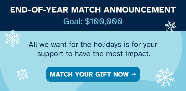 END-OF-YEAR MATCH ANNOUNCEMENT  All we want for the holidays is for your support to have the most impact.