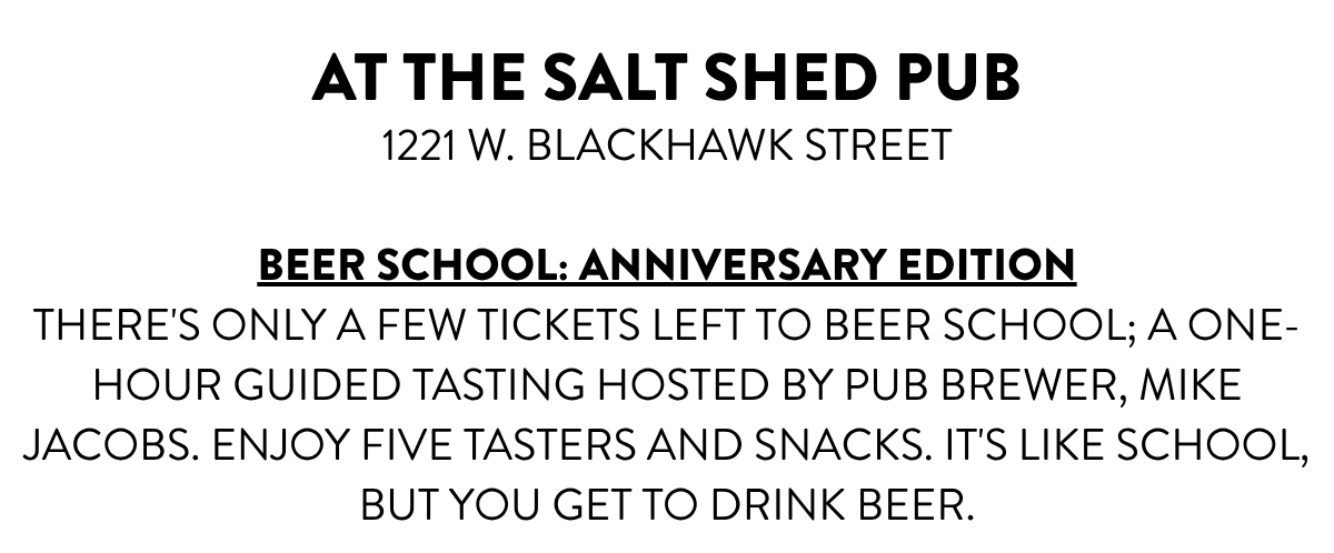 AT THE SALT SHED PUB1221 W. BLACKHAWK STREET BEER SCHOOL: ANNIVERSARY EDITIONTHERE'S ONLY A FEW TICKETS LEFT TO BEER SCHOOL; A ONE-HOUR GUIDED TASTING HOSTED BY PUB BREWER, MIKE JACOBS. ENJOY FIVE TASTERS AND SNACKS. IT'S LIKE SCHOOL, BUT YOU GET TO DRINK BEER.