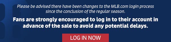 Please be advised there have been changes to the MLB.com login process since the conclusion of the regular season. Fans are strongly encouraged to log in to their account in advance of the sale to avoid any potential delays. Log In Now.