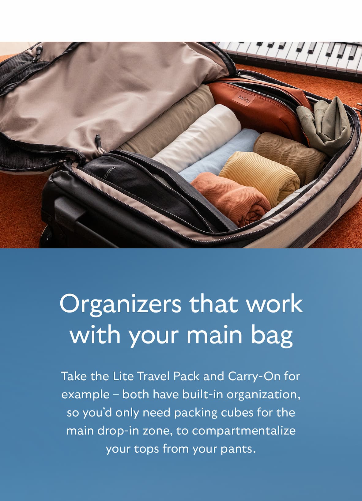 [Header] Organizers that work with your main bag [Blurb] Take the Lite Travel Pack and Carry-On for example – both have built-in organization, so you’d only need packing cubes for the main drop-in zone, to compartmentalize your tops from your pants.