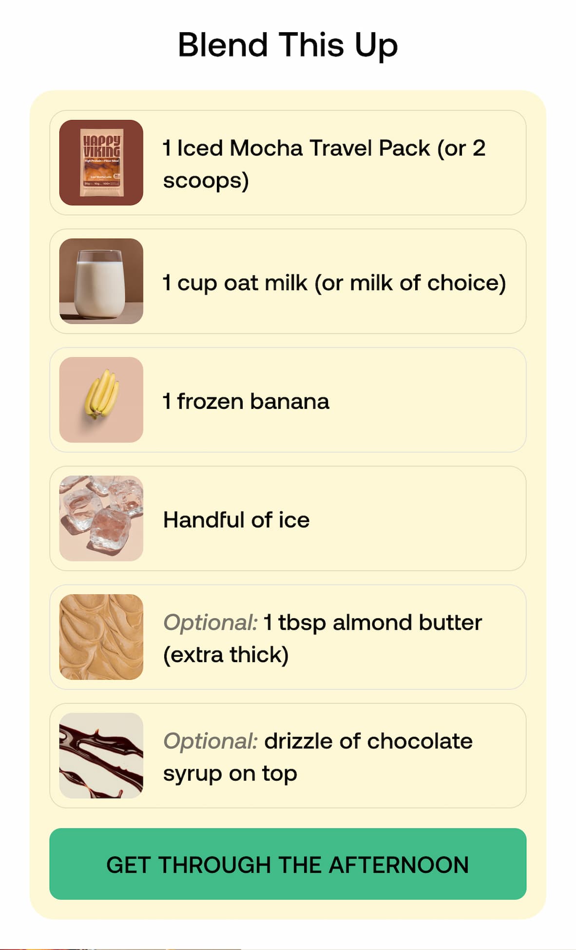 Blend This Up 1 Chocolate Mocha Travel Pack (or 2 scoops) 1 cup oat milk (or milk of choice)  1 frozen banana  Handful of ice  Optional: 1 tbsp almond butter (extra thick)  Optional: drizzle of chocolate syrup on top. -- GET THROUGH THE AFTERNOON