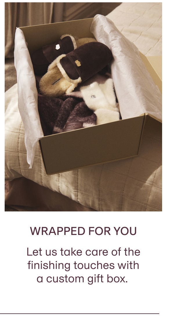 WRAPPED FOR YOU Let us take care of the finishing touches with a custom gift box.