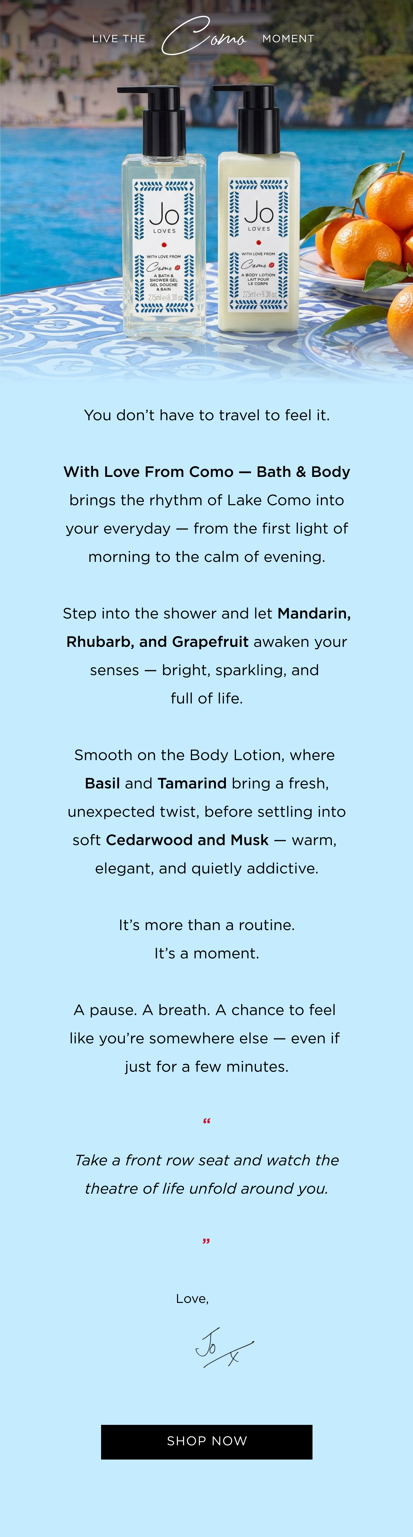 You don’t have to travel to feel it. With Love From Como — Bath & Body brings the rhythm of Lake Como into your everyday — from the first light of morning to the calm of evening. Step into the shower and let Mandarin, Rhubarb, and Grapefruit awaken your senses — bright, sparkling, and full of life. Smooth on the Body Lotion, where Basil and Tamarind bring a fresh, unexpected twist, before settling into soft Cedarwood and Musk — warm, elegant, and quietly addictive. It’s more than a routine. It’s a moment. A pause. A breath. A chance to feel like you’re somewhere else — even if just for a few minutes. “Take a front row seat and watch the theatre of life unfold around you.” Love, Jo x Limited units remain, get your's before it's gone.