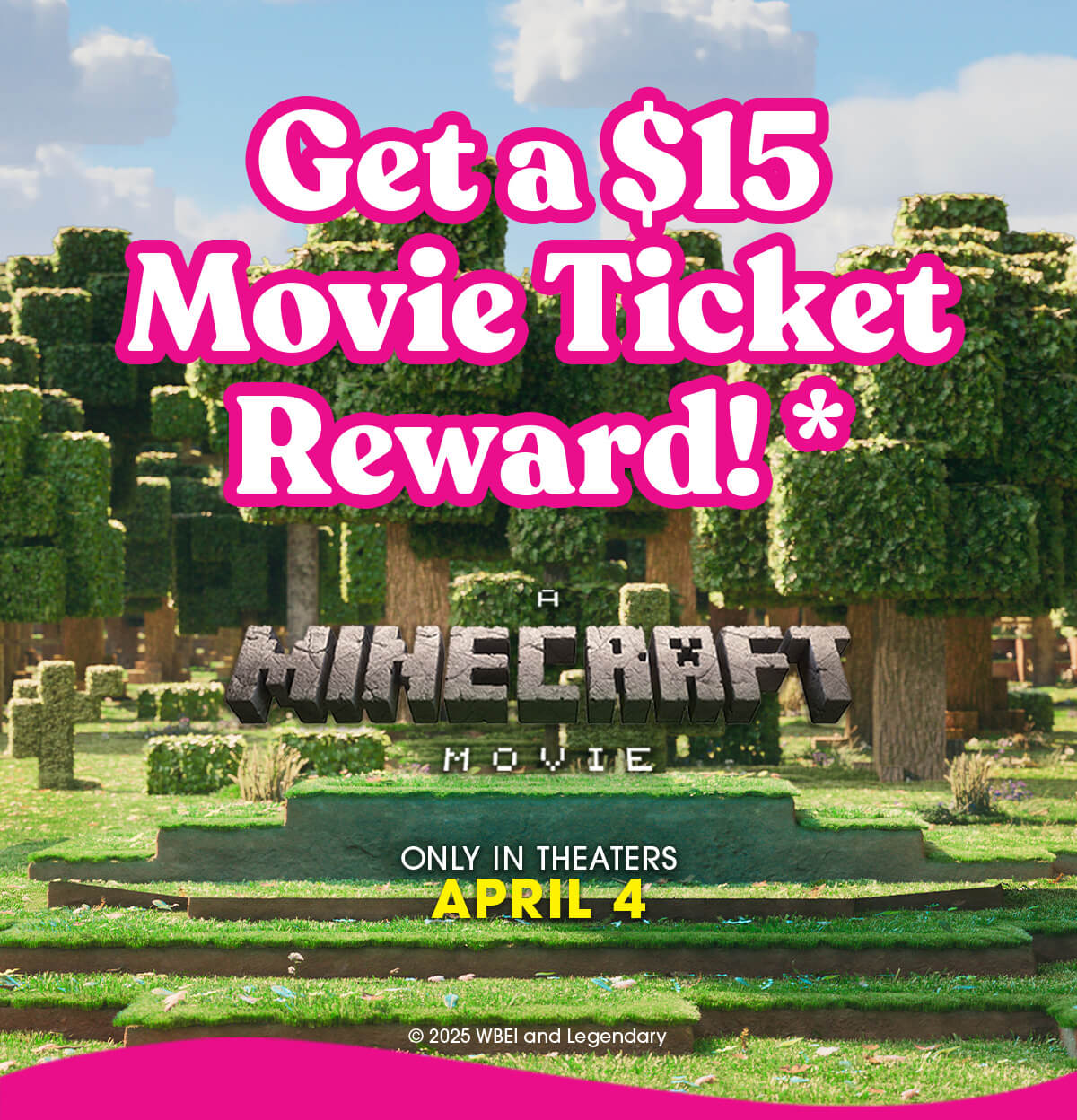 Get a $15 Movie Ticket Reward!* A Minecraft Movie ONLY IN THEATERS APRIL 4