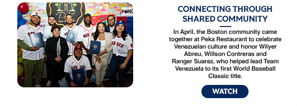 Connecting Through Shared Community: In April, the Boston community came together at Peka Restaurant to celebrate Venezuelan culture and honor Wilyer Abreu, Willson Contreras and Ranger Suarez, who helped lead Team Venezuela to its first World Baseball Classic title. Watch.