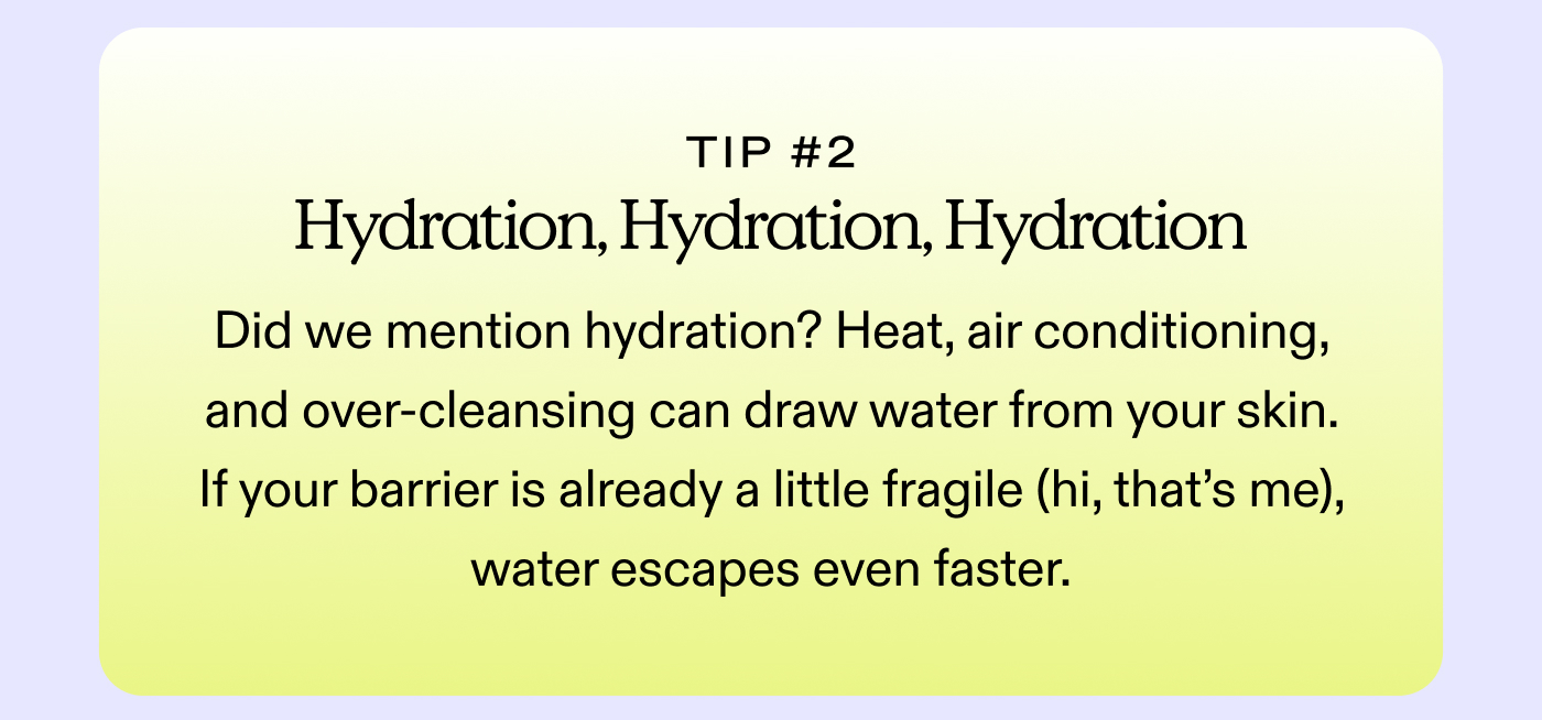 Tip #2: Hydration, Hydration, Hydration Did we mention hydration? Heat, air conditioning, and over-cleansing can draw water from your skin. If your barrier is already a little fragile (hi, that’s me), water escapes even faster.