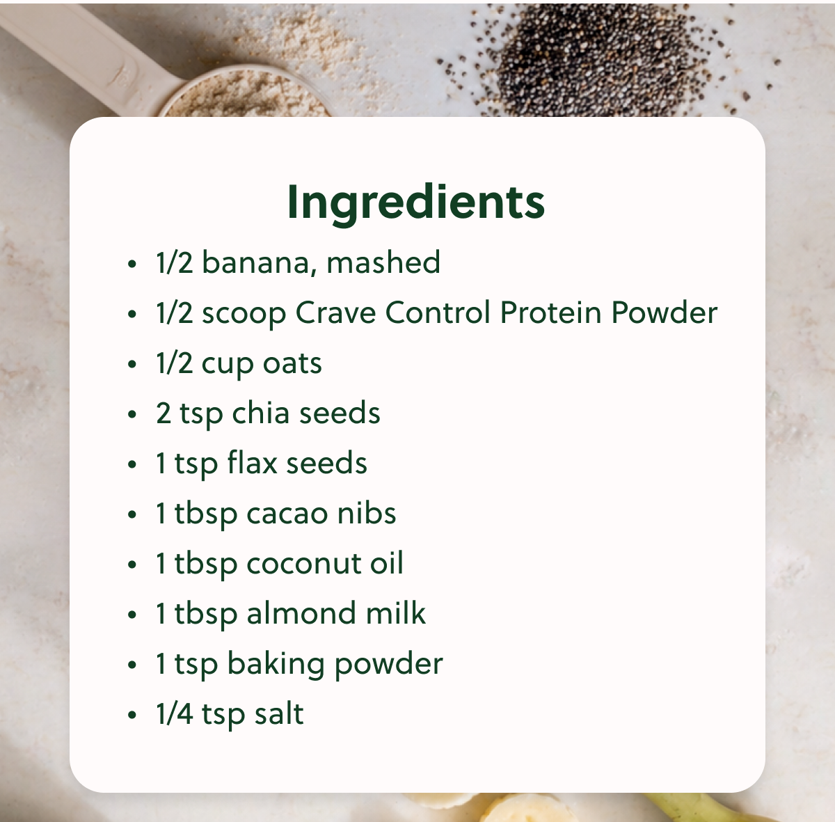 Ingredients • 1/2 banana, mashed • 1/2 scoop Crave Control Protein Powder • 1/2 cup oats • 2 tsp chia seeds • 1 tsp flax seeds • 1 tbsp cacao nibs • 1 tbsp coconut oil • 1 tbsp almond milk • 1 tsp baking powder • 1/4 tsp salt