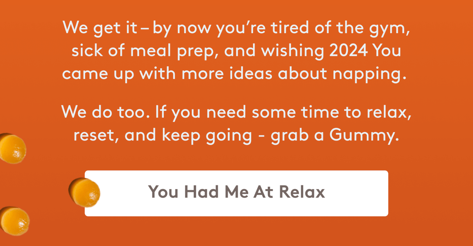 we get it - by now you're tired of the gym, sick of meal prep, and wishing 2024 you came up with more ideas about napping. we do too. if you need some time to relax, reset, and keep going - grab a gummy. [you had me at relax]