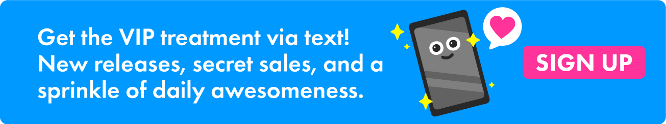 Get the VIP treatment via text! New releases, secret sales, and a sprinkle of daily awesomeness.
