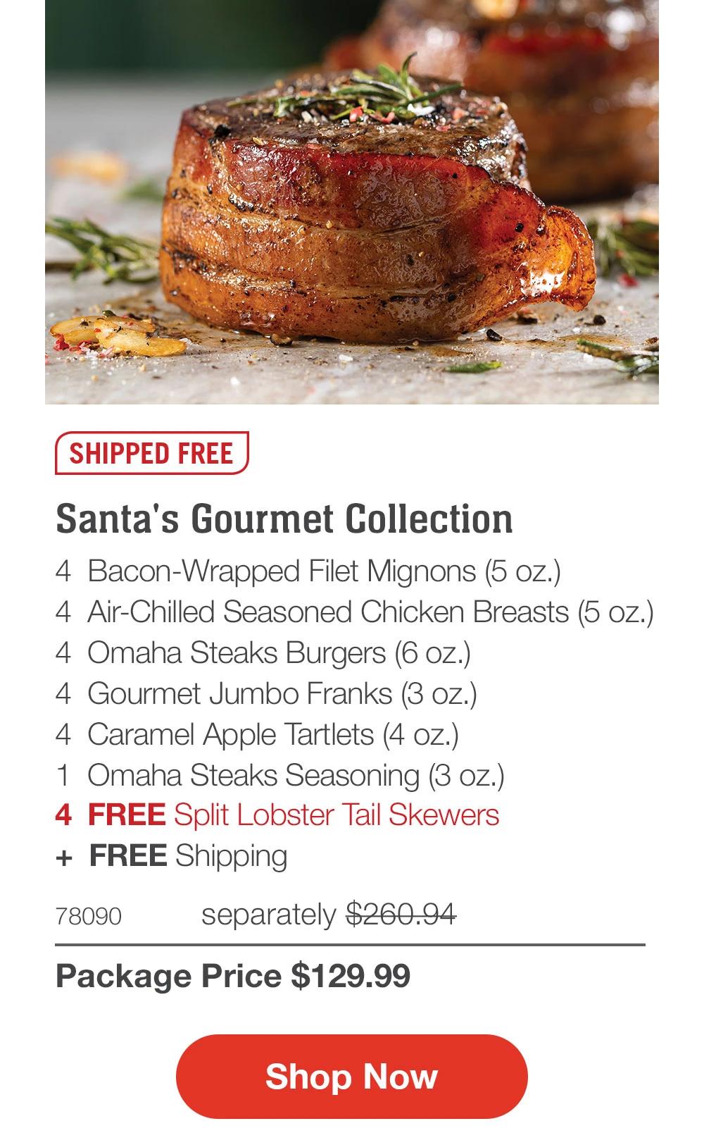 SHIPPED FREE

Santa's Gourmet Collection
4 Bacon-Wrapped Filet Mignons (5 oz.)
4 Air-Chilled Seasoned Chicken Breasts (5 oz.)
4 Omaha Steaks Burgers (6 oz.)
4 Gourmet Jumbo Franks (3 oz.)
4 Caramel Apple Tartlets (4 oz.)
1 Omaha Steaks Seasoning (3 oz.)
4 FREE Split Lobster Tail Skewers
+ FREE Shipping

78090 separately $260.94
Package Price $129.99

Shop Now
