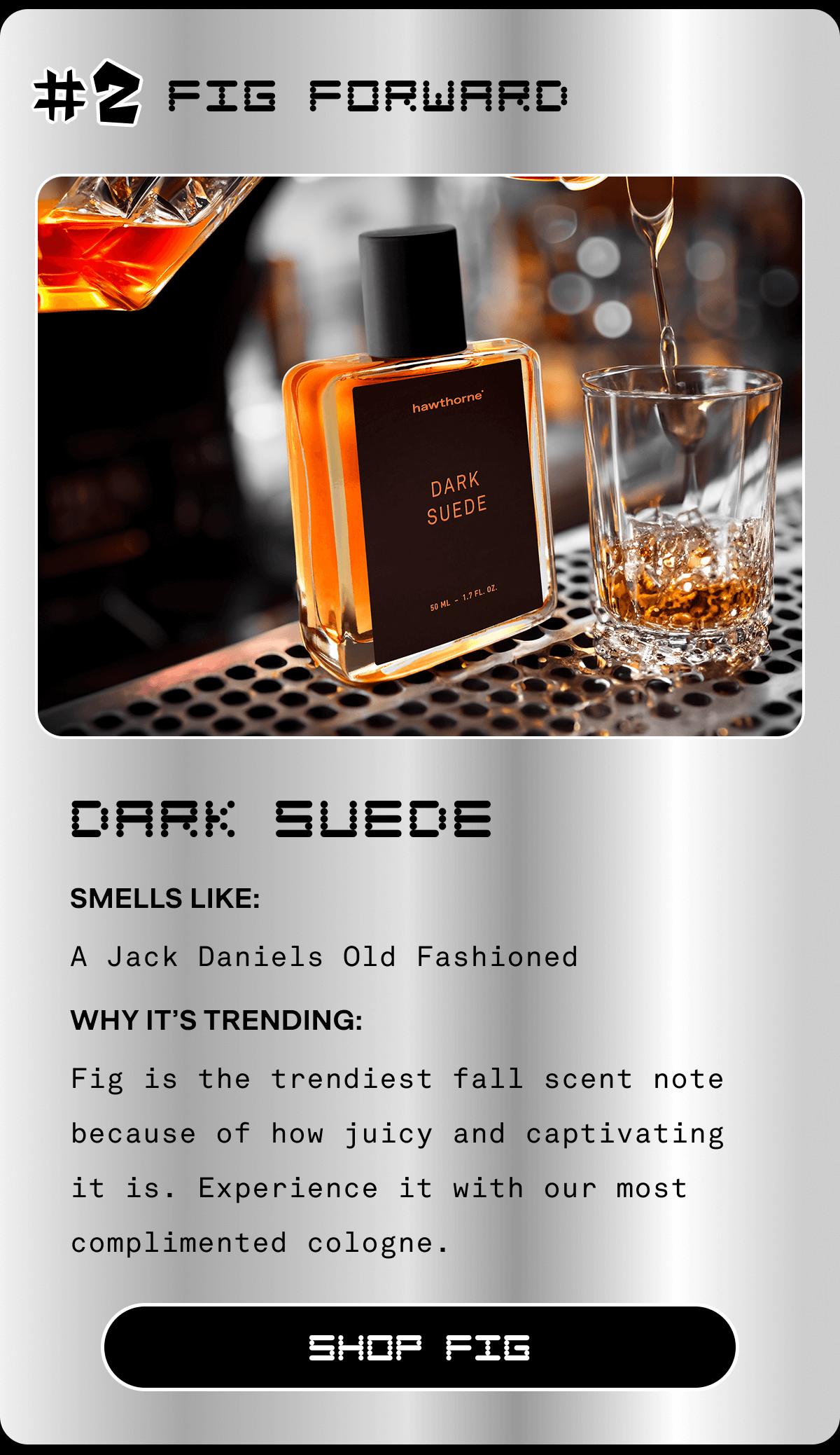 #2 Fig Forward Dark Suede Smells Like: Old Fashioned Why It’s Trending: Fig is the trendiest fall scent note because of how juicy and captivating it is. Experience it with our most complimented cologne. SHOP FIG