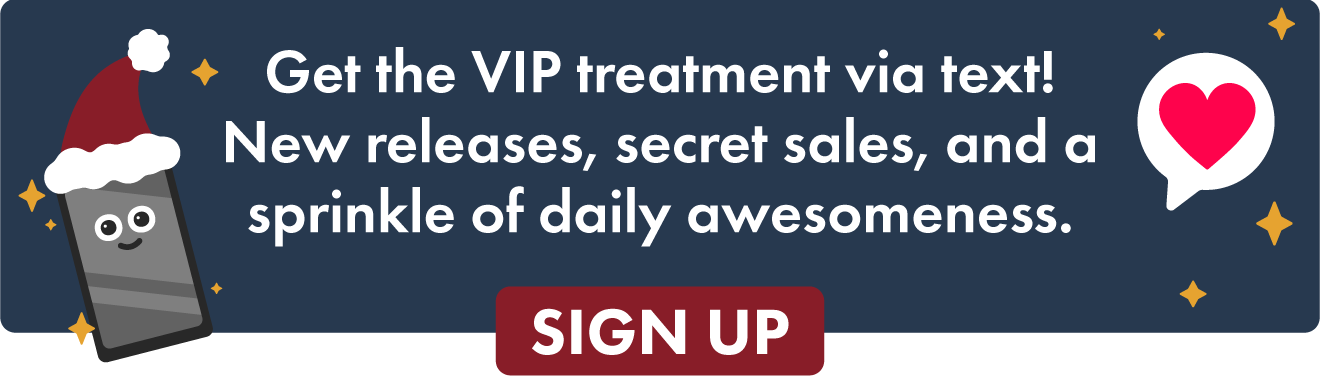Get the VIP treatment via text! New releases, secret sales, and a sprinkle of daily awesomeness.
