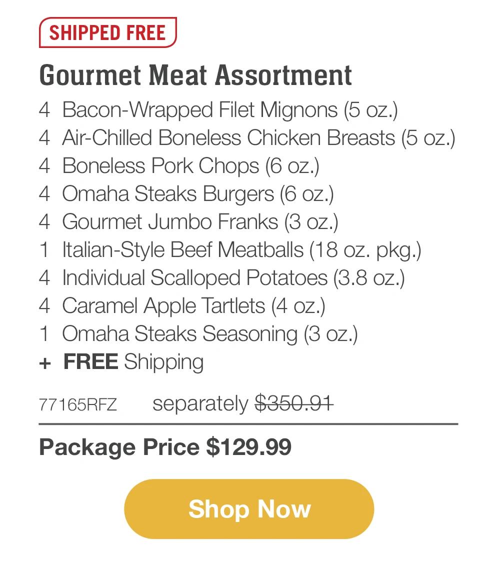 SHIPPED FREE | Gourmet Meat Assortment - 4 Bacon-Wrapped Filet Mignons (5 oz.) - 4 Air-Chilled Boneless Chicken Breasts (5 oz.) - 4 Boneless Pork Chops (6 oz.) - 4 Omaha Steaks Burgers (6 oz.) - 4 Gourmet Jumbo Franks (3 oz.) - 1 Italian-Style Beef Meatballs (18 oz. pkg.) - 4 Individual Scalloped Potatoes (3.8 oz.) - 4 Caramel Apple Tartlets (4 oz.) - 1 Omaha Steaks Seasoning (3 oz.) + FREE Shipping - 77165RFZ separately $350.91 | Package Price $129.99 || Shop Now