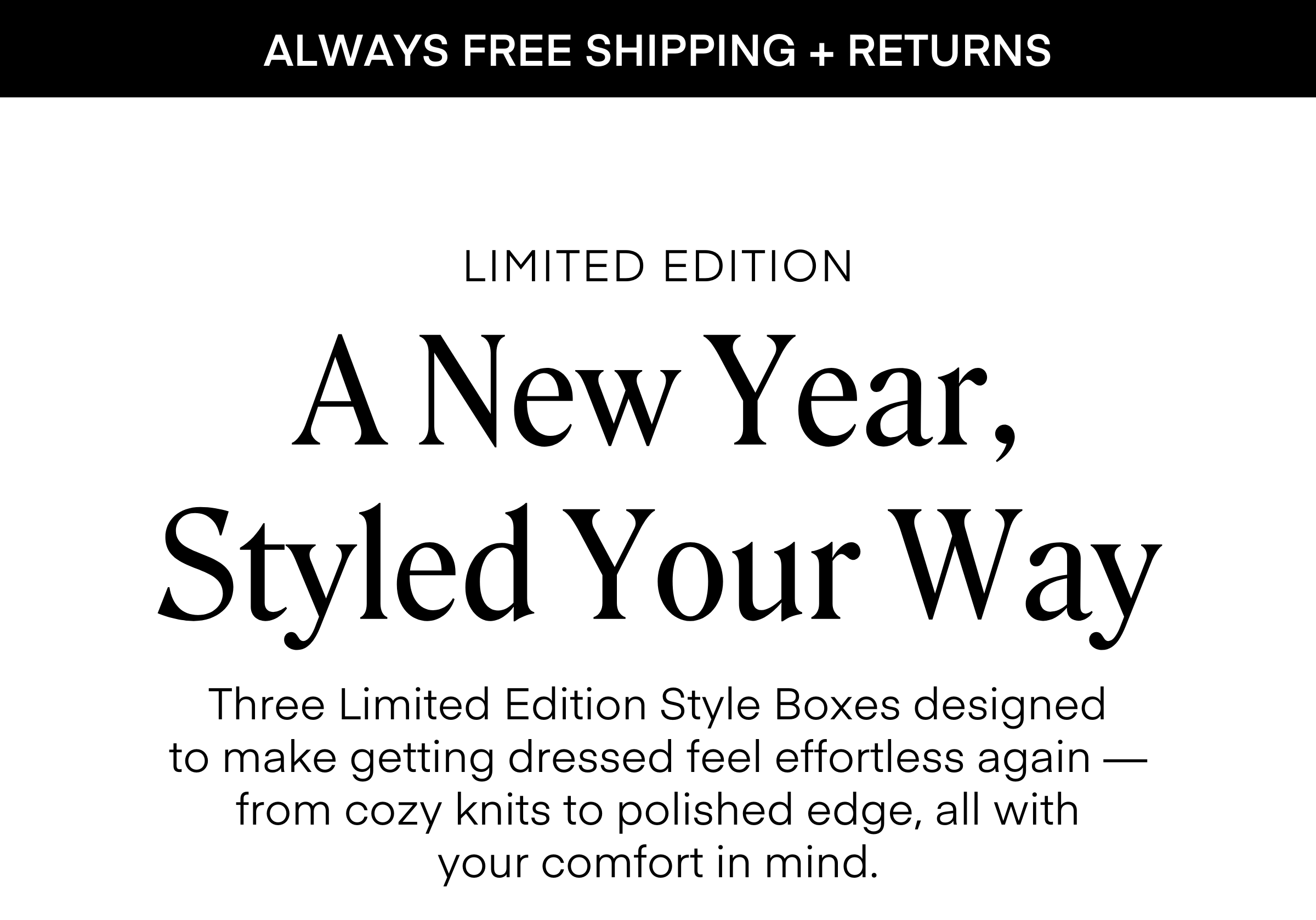 ALWAYS FREE SHIPPING + RETURNS
A New Year, Styled Your Way
LIMITED EDITION
Three Limited Edition Style Boxes designed
to make getting dressed feel effortless again — from cozy knits to polished edge, all with
your comfort in mind.