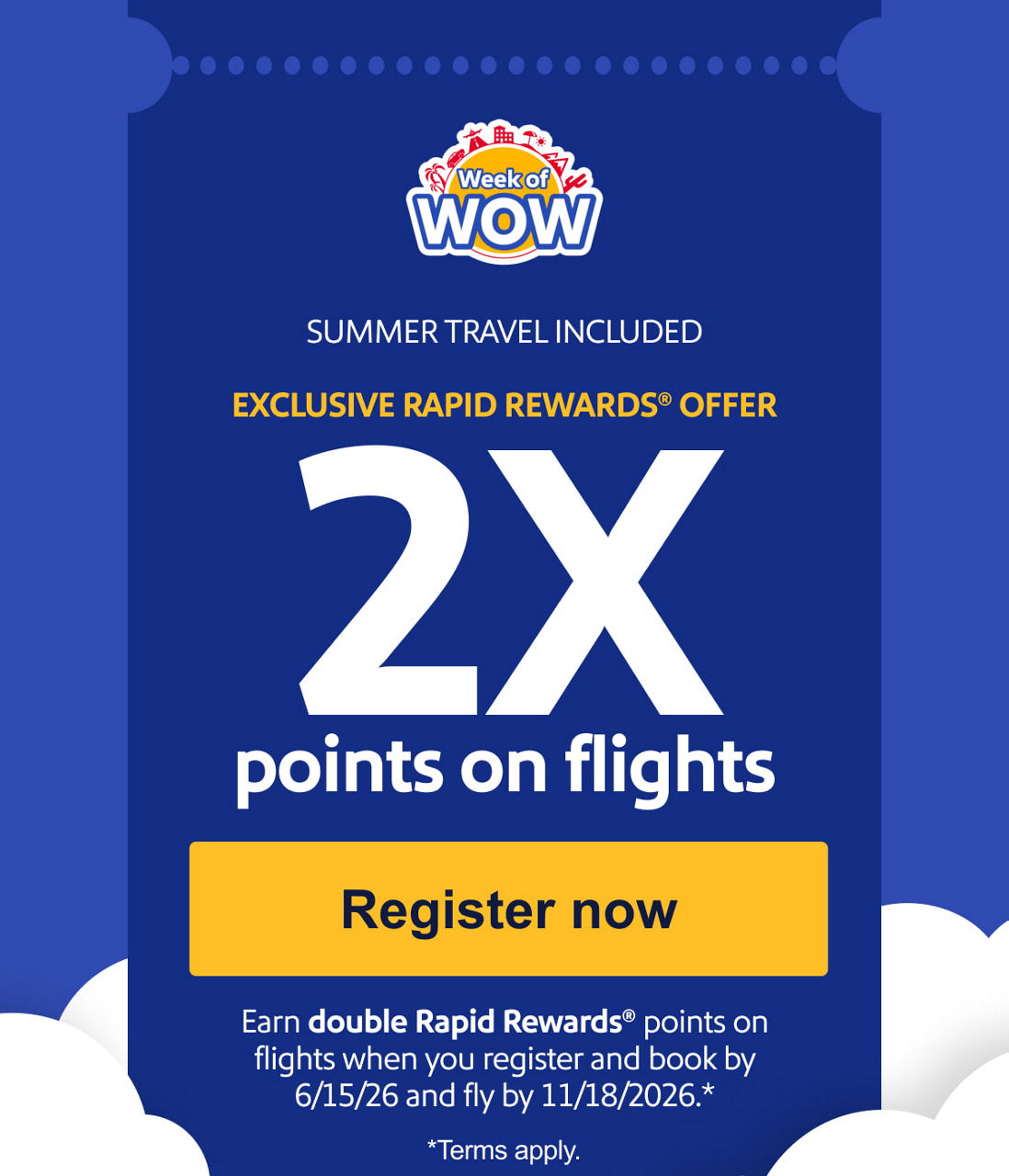 SUMMER TRAVEL INCLUDED EXCLUSIVE RAPID REWARDS® OFFER 2X points on flights Earn double Rapid Rewards® points when you register and book by 6/15/26 and fly by 11/18/26.* *Terms apply.
