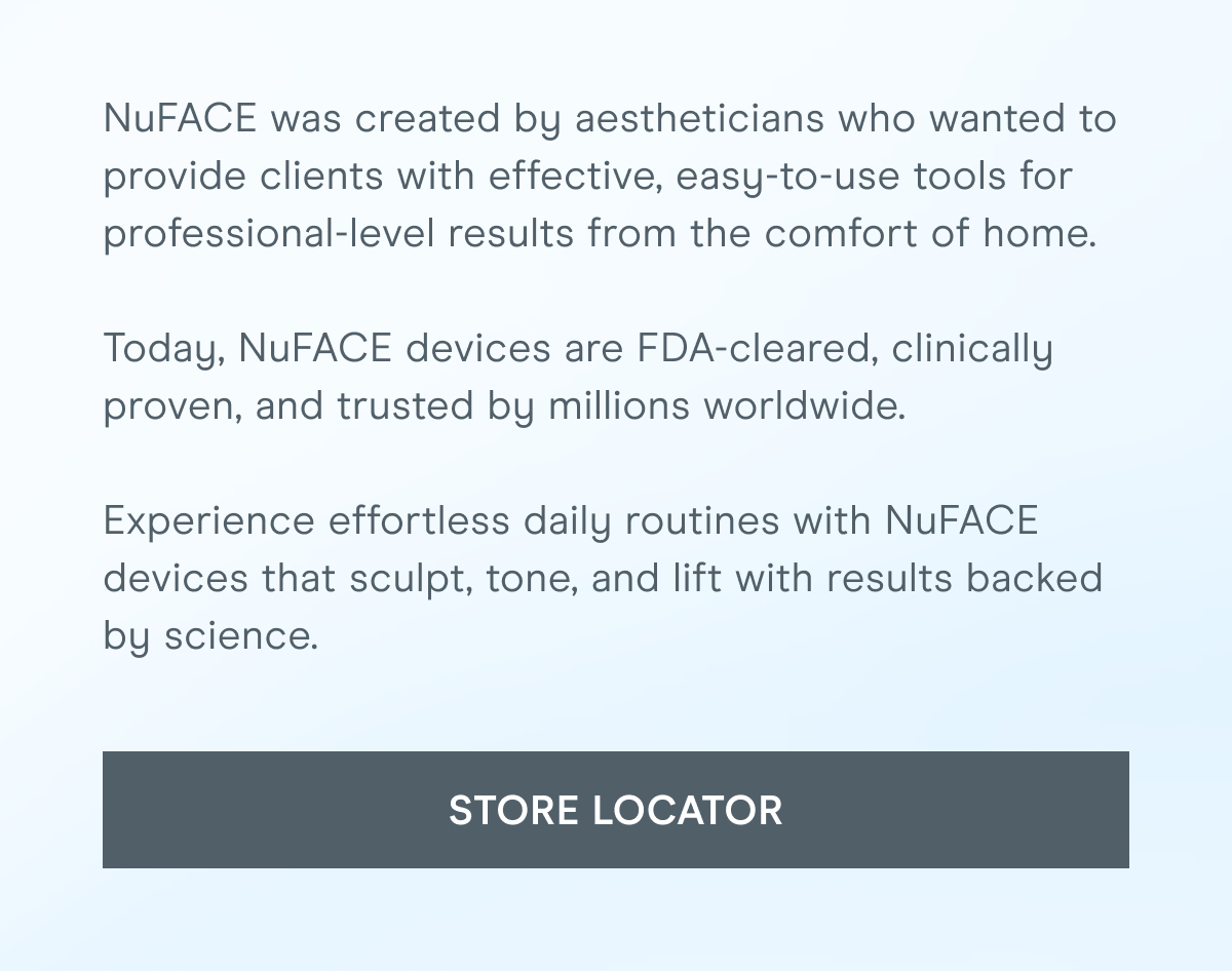 NuFACE was created by aestheticians who wanted to provide clients with effective, easy-to-use tools for professional-level results from the comfort of home. Today, NuFACE devices are FDA-cleared, clinically proven, and trusted by millions worldwide. Experience effortless daily routines with NuFACE devices that sculpt, tone, and lift with results backed by science. [Click here for the STORE LOCATOR]