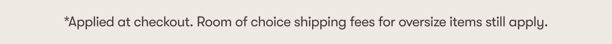 *Applied at checkout. Room of choice shipping fees for oversize items still apply.