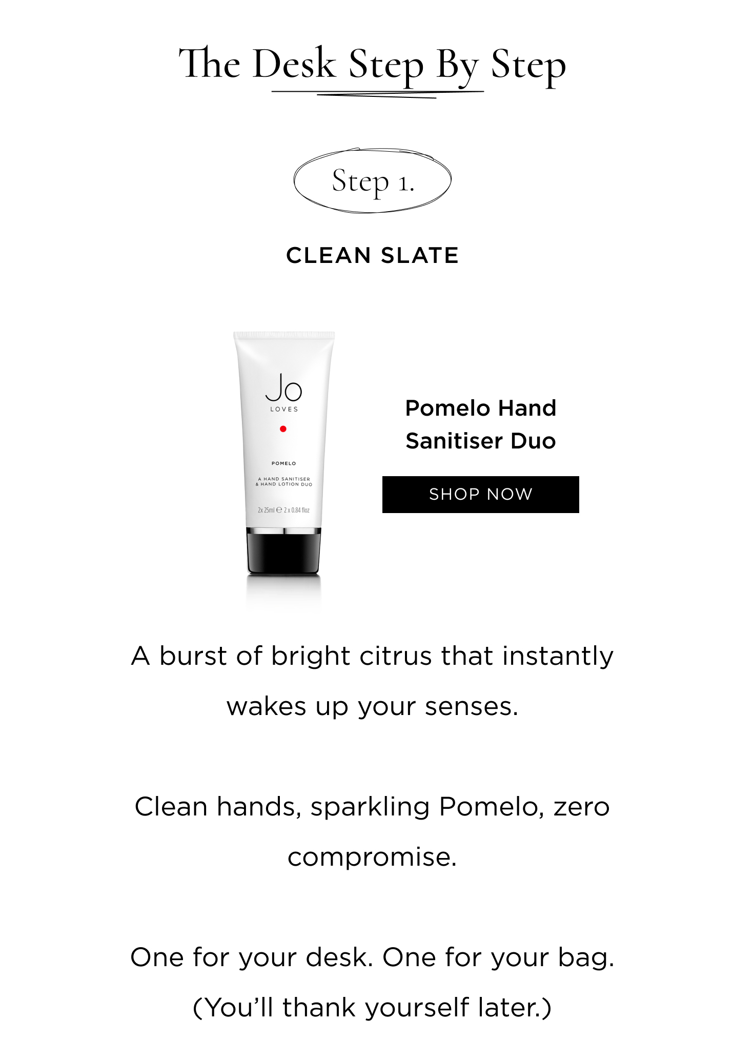 Step 1: Clean Slate Pomelo Hand Sanitiser Duo A burst of bright citrus that instantly wakes up your senses. Clean hands, sparkling Pomelo, zero compromise. One for your desk. One for your bag. (You’ll thank yourself later.)