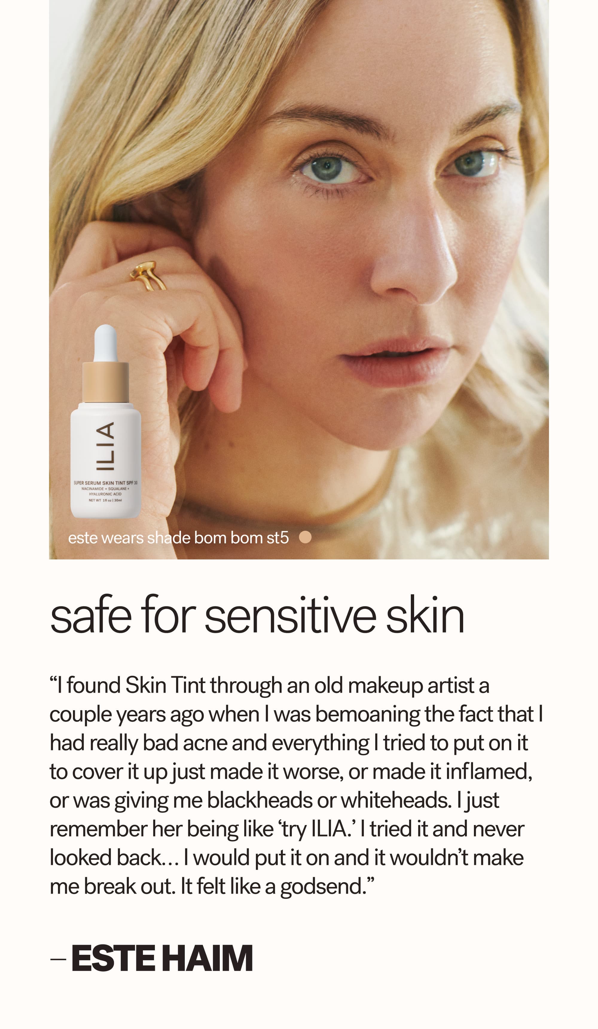 Este wears shade Bom Bom ST5 Safe for sensitive skin “I found Skin Tint through an old makeup artist a couple years ago when I was bemoaning the fact that I had really bad acne and everything I tried to put on it to cover it up just made it worse, or made it inflamed, or was giving me blackheads or whiteheads. I just remember her being like ‘try ILIA.’ I tried it and never looked back… I would put it on and it wouldn’t make me break out. It felt like a godsend.”  — Este HAIM