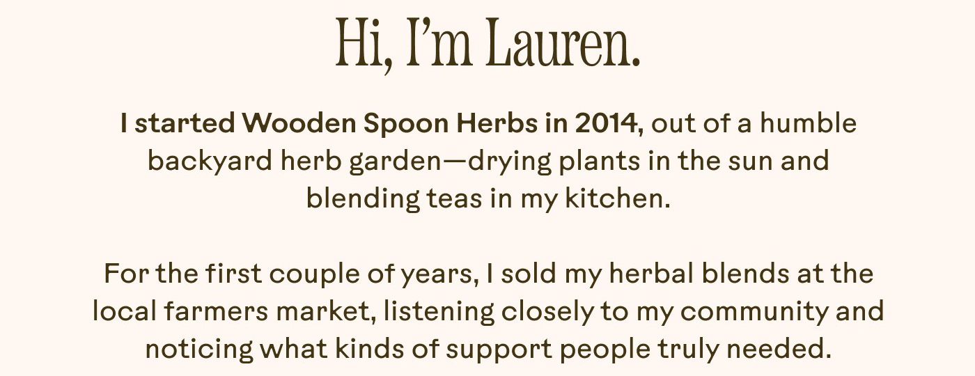 I started Wooden Spoon Herbs in 2014, out of a humble backyard herb garden—drying plants in the sun and blending teas in my kitchen. For the first couple of years, I sold my herbal blends at the local farmers market, listening closely to my community and noticing what kinds of support people truly needed.