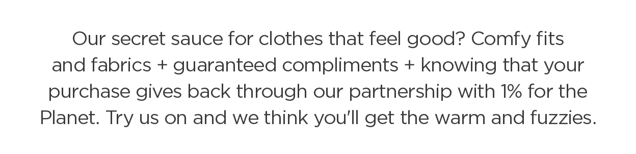 Our secret sauce for clothes that feel good? Comfy fits and fabrics + guaranteed compliments + knowing that your purchase gives back through our partnership with 1% for the Planet. Try us on and we think you'll get the warm and fuzzies.