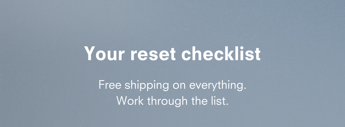 Your reset checklist Free shipping on everything. Work through the list.