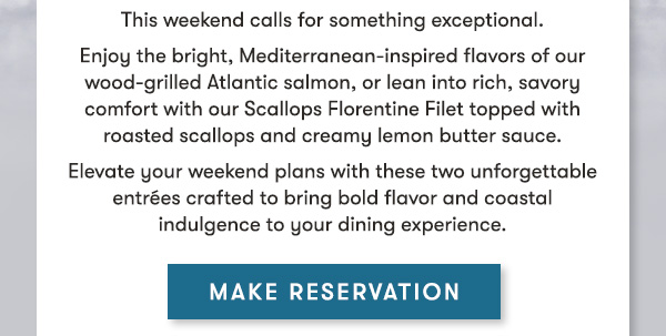 Two seasonal specials. One perfect weekend reservation. This weekend calls for something exceptional. Enjoy the bright, Mediterranean-inspired flavors of our wood-grilled Atlantic salmon, or lean into rich, savory comfort with our Scallops Florentine Filet topped with roasted scallops and creamy lemon butter sauce. Elevate your weekend plans with these two unforgettable entrées crafted to bring bold flavor and coastal indulgence to your dining experience. MAKE RESERVATIONS