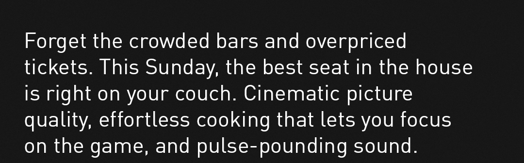 Forget the crowded bars and overpriced tickets. This Sunday, the best seat in the house is right on your couch. Cinematic picture quality, effortless cooking that lets you focus on the game, and pulse-pounding sound.