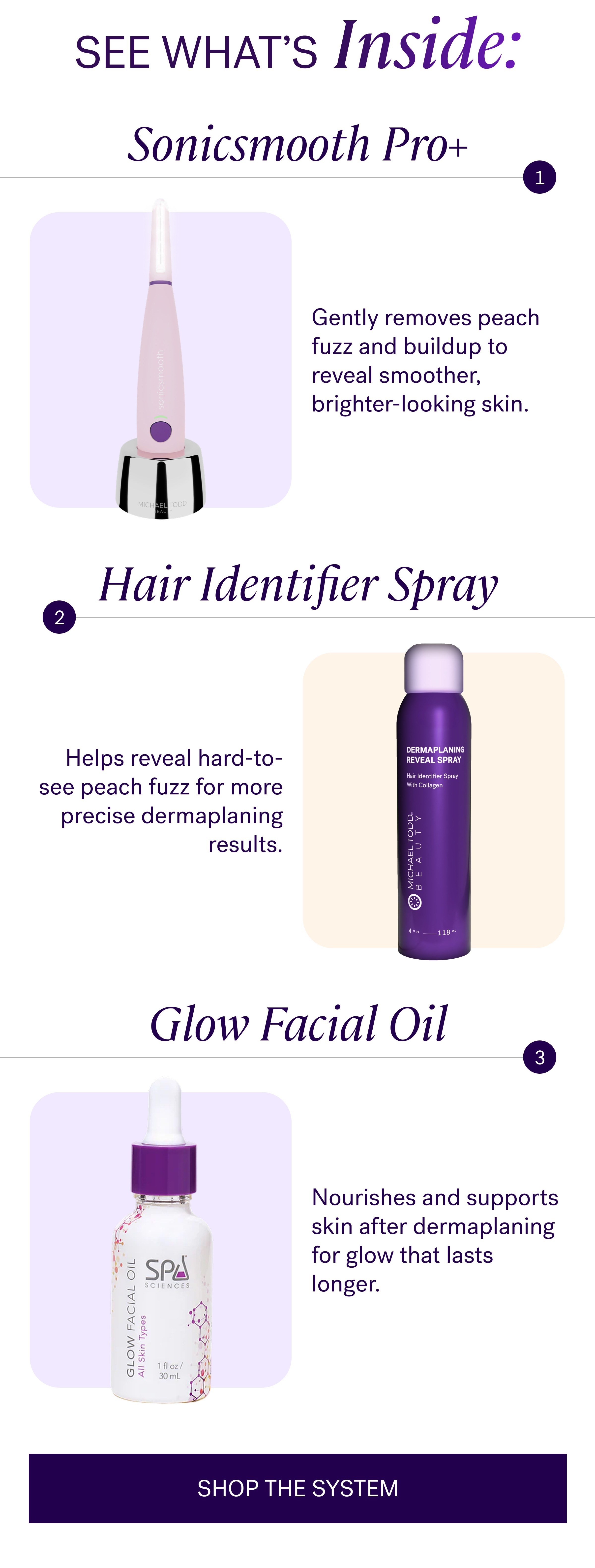SEE WHAT’s Inside: Sonicsmooth Pro+ Gently removes peach fuzz and buildup to reveal smoother, brighter-looking skin. Hair Identifier Spray Helps reveal hard-to-see peach fuzz for more precise dermaplaning results. Glow Facial Oil Nourishes and supports skin after dermaplaning for glow that lasts longer. SHOP THE SYSTEM