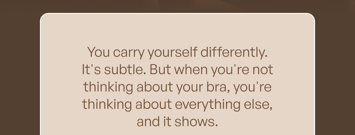You carry yourself differently. It's subtle. But when you're not thinking about your bra, you're thinking about everything else, and it shows.