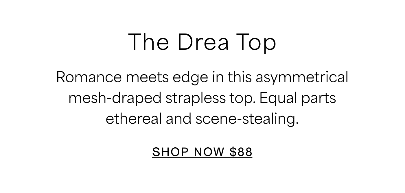 The Drea Top Romance meets edge in this asymmetrical mesh-draped strapless top. Equal parts ethereal and scene-stealing. SHOP NOW $88