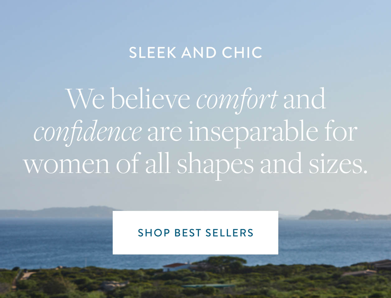 Sleek and chic. We believe comfort and confidence are inseparable for women of all shapes and sizes.
