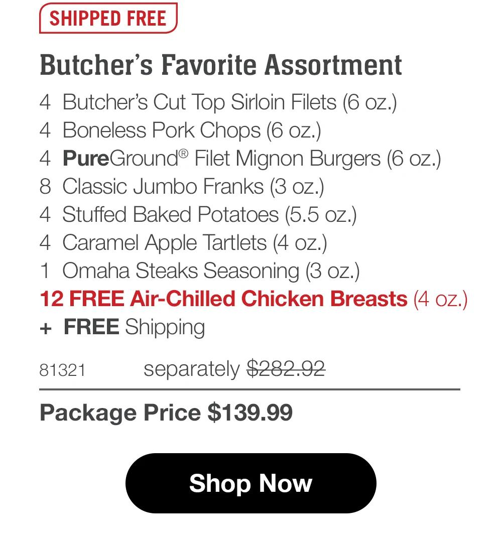 SHIPPED FREE
Butcher's Favorite Assortment
4 Butcher's Cut Top Sirloin Filets (6 oz.)
4 Boneless Pork Chops (6 oz.)
4 PureGround® Filet Mignon Burgers (6 oz.)
8 Classic Jumbo Franks (3 oz.)
4 Stuffed Baked Potatoes (5.5 oz.)
4 Caramel Apple Tartlets (4 oz.)|
1 Omaha Steaks Seasoning (3 oz.)
12 FREE Air-Chilled Chicken Breasts (4 oz.)
+ FREE Shipping
81321
separately $282.92
Package Price $139.99
Shop Now
