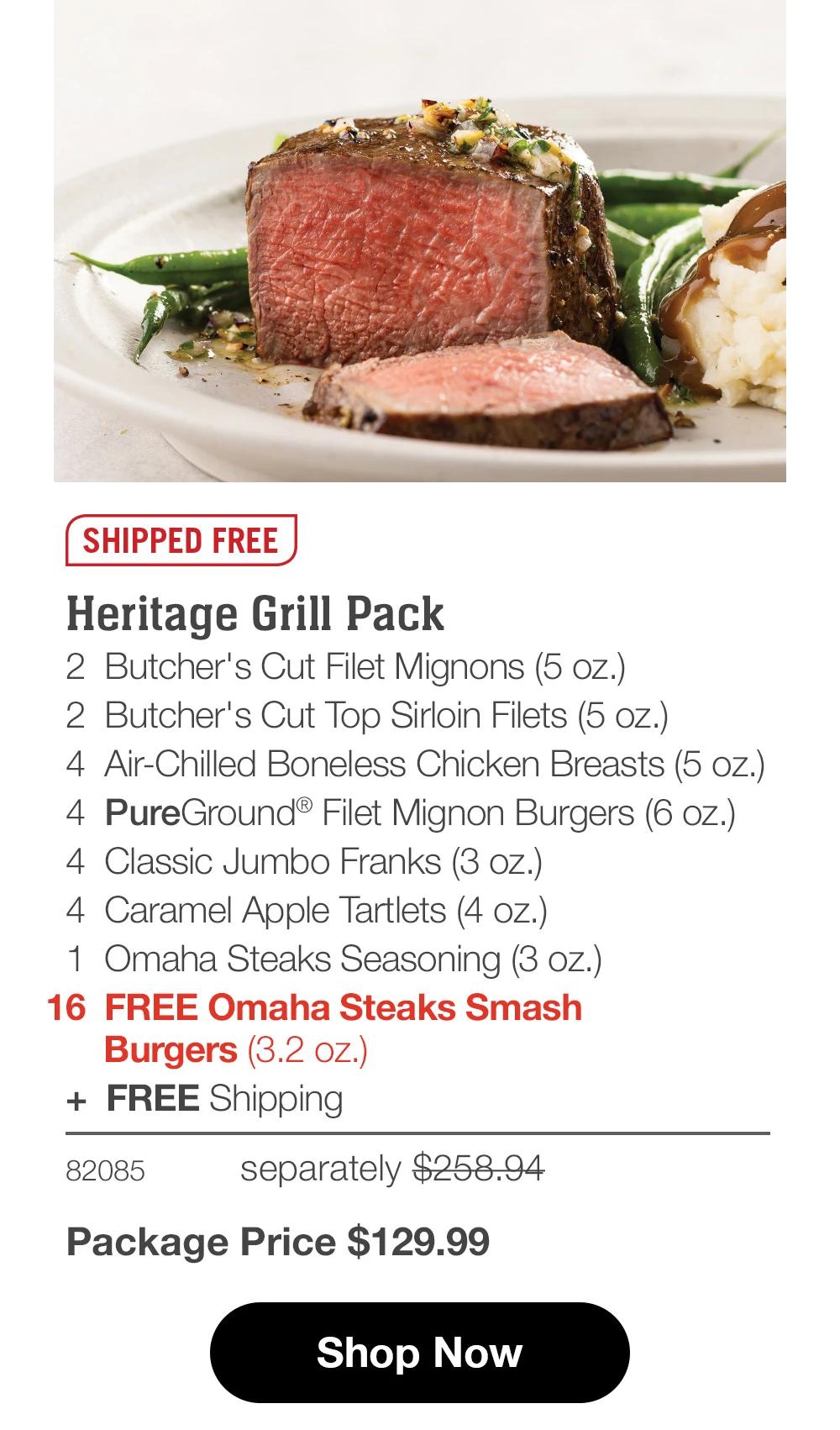 SHIPPED FREE
Heritage Grill Pack
2 Butcher's Cut Filet Mignons (5 oz.)
2 Butcher's Cut Top Sirloin Filets (5 oz.)
4 Air-Chilled Boneless Chicken Breasts (5 oz.)
4 PureGround® Filet Mignon Burgers (6 oz.)
4 Classic Jumbo Franks (3 oz.)
4 Caramel Apple Tartlets (4 oz.)
1 Omaha Steaks Seasoning (3 oz.)
16 FREE Omaha Steaks Smash
Burgers (3.2 oz.)
+ FREE Shipping
82085
separately $258.94
Package Price $129.99
Shop Now
