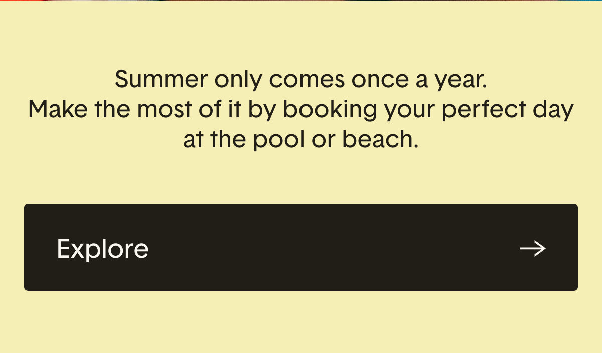 Summer only comes once a year. Make the most of it by booking your perfect day at the pool or beach.