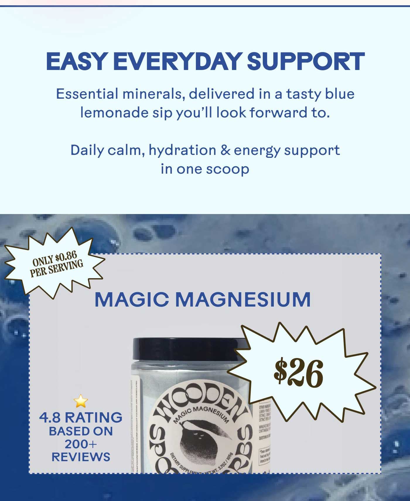 Easy Everyday Support Essential minerals, delivered in a tasty blue lemonade sip you’ll look forward to. Daily calm, hydration & energy support in one scoopOnly $0.86 per serving  [MAGIC MAGNESIUM] [$26]