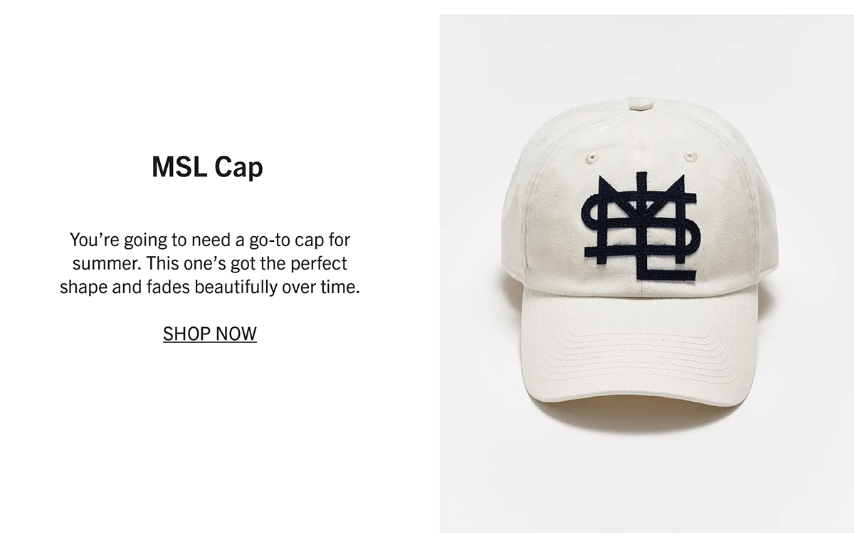 MSL CAP You’re going to need a go-to cap for summer. This one’s got the perfect shape and fades beautifully over time.  SHOP NOW
