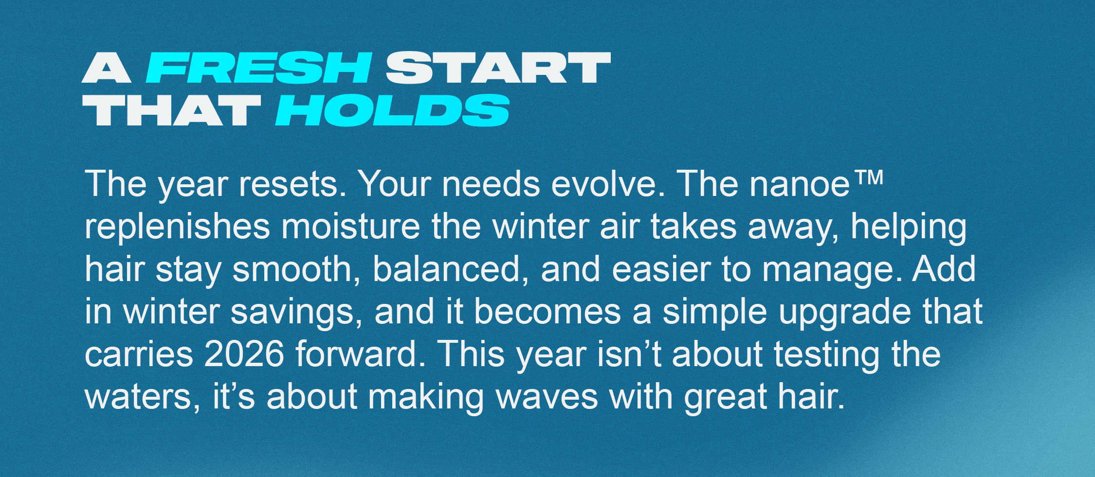 A fresh start that holds. The year resets. Your needs evolve. Nanoe™ replenishes moisture the winter air takes away, helping hair stay smooth, balanced, and easier to manage. Add in winter savings, and it becomes a simple upgrade that carries 2026 forward. This year isn’t about testing the waters, it’s about making waves with great hair.