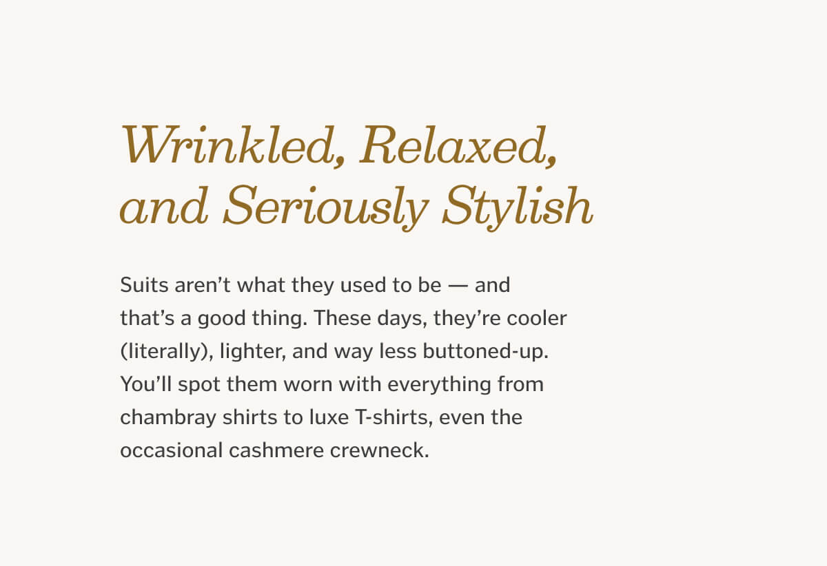 Linen: Wrinkled, Relaxed, and Seriously Stylish Suits aren’t what they used to be — and that’s a good thing. These days, they’re cooler (literally), lighter, and way less buttoned-up. You’ll spot them worn with everything from chambray shirts to luxe T-shirts, even the occasional cashmere crewneck.