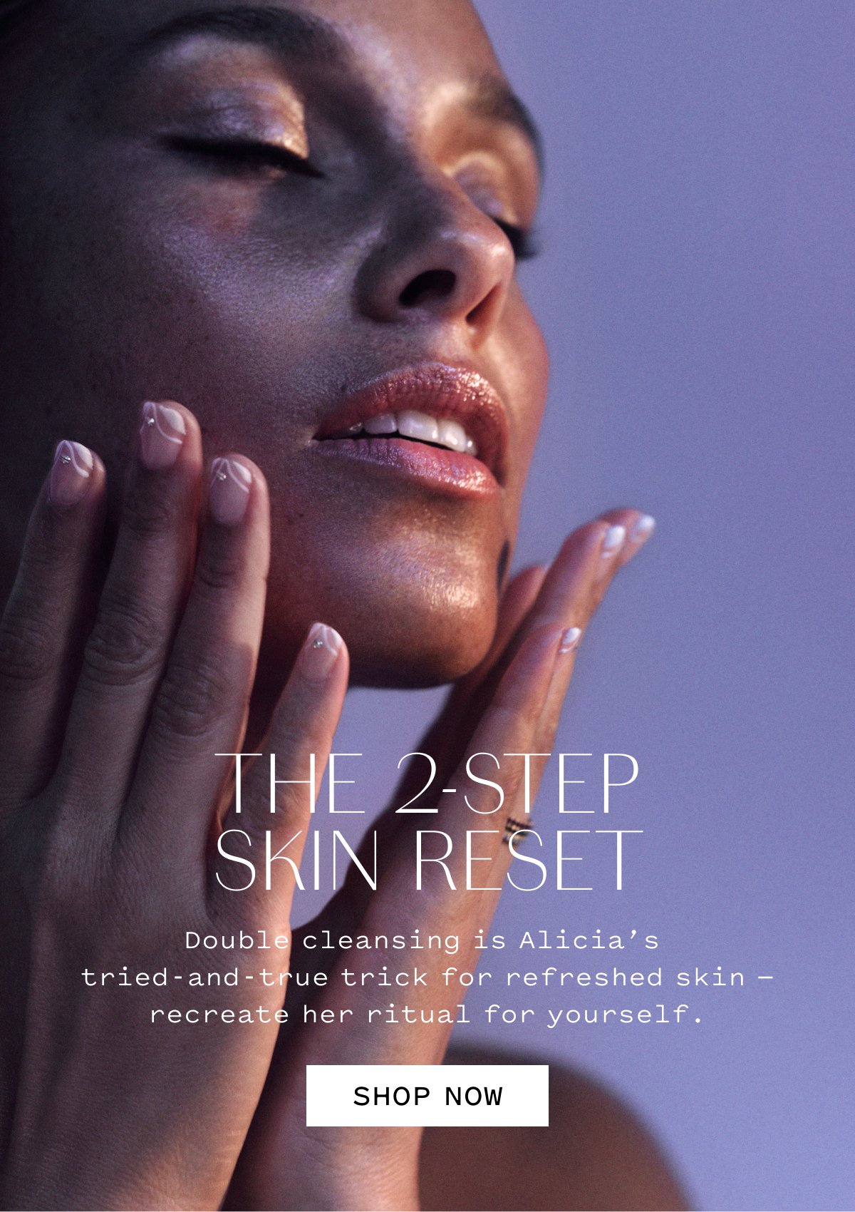THE 2-STEP SKIN RESET  Double cleansing is Alicia’s tried-and-true trick for refreshed skin — recreate her ritual for yourself.  SHOP NOW