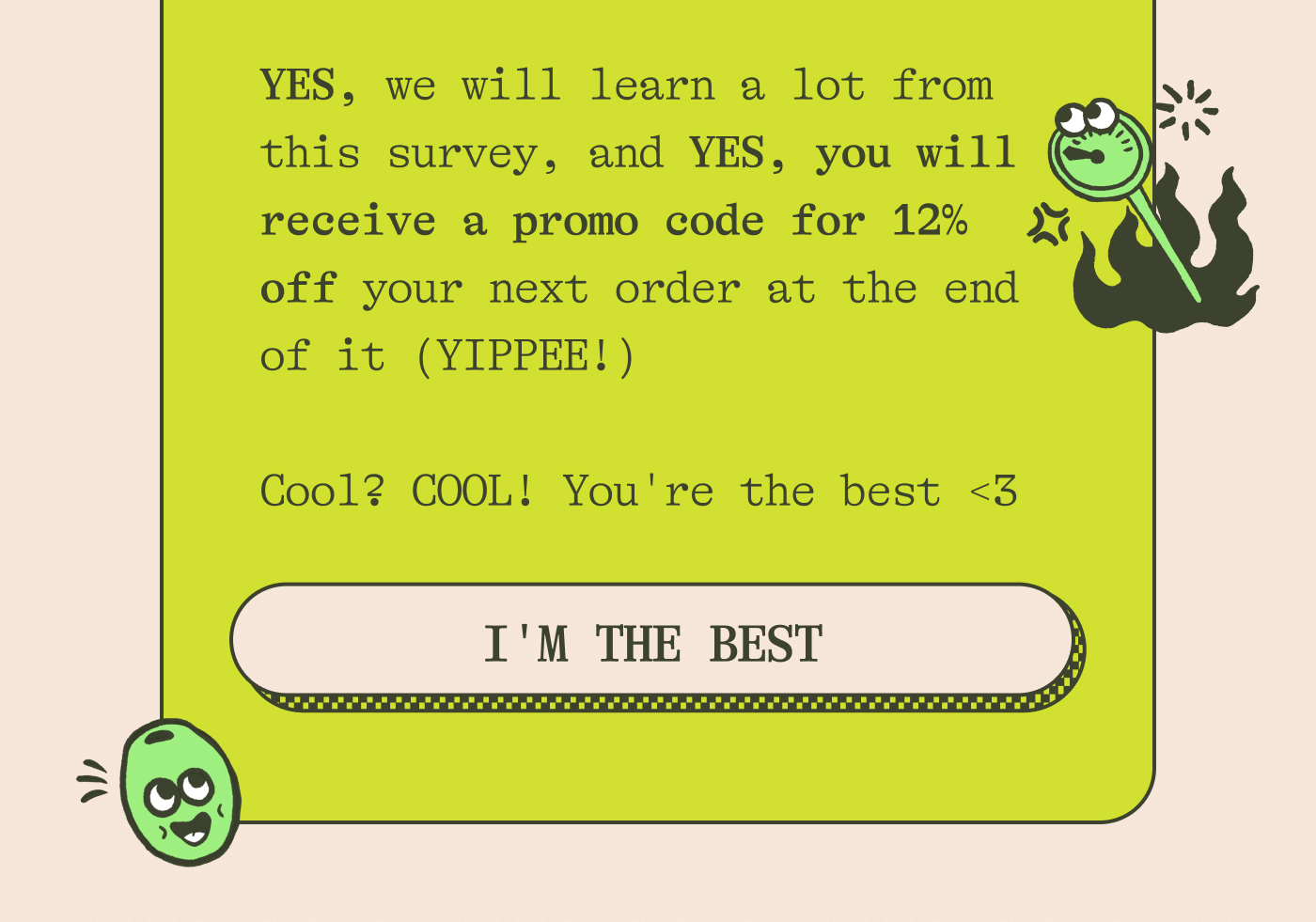 YES, we will learn a lot from this survey, and YES, you will receive a promo code for 12% off your next order at the end of it (yippee!)  Cool? COOL! You're the best <3. IM THE BEST