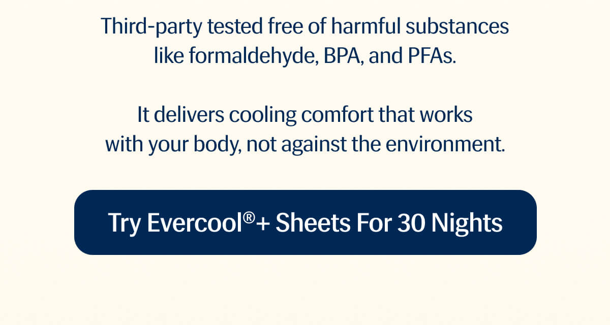 Third-party tested free of harmful substances like formaldehyde, BPA, and PFAs. | It delivers cooling comfort that works with your body, not against the environment. | Try Evercool®+ Sheets for 30 Nights