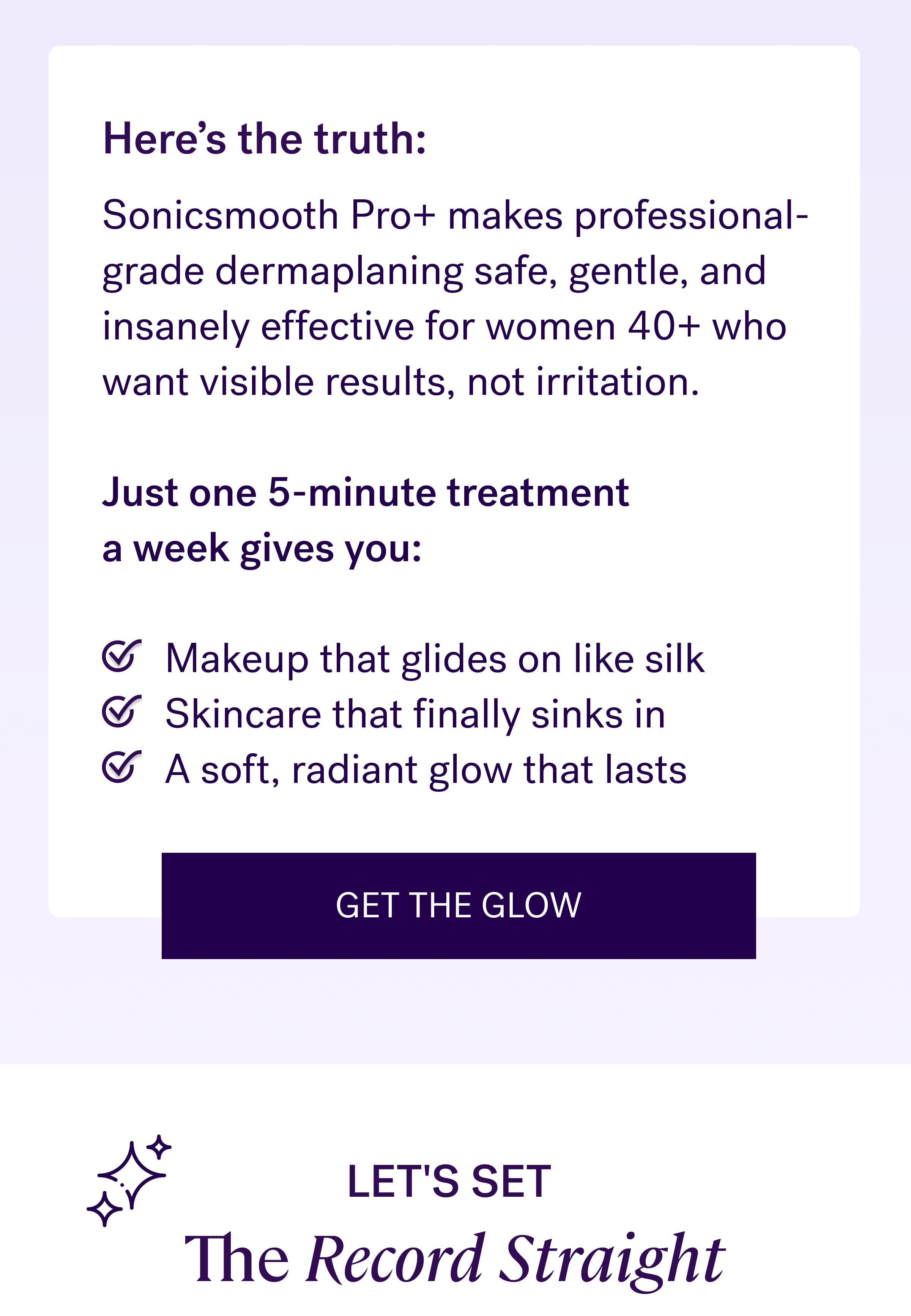 Here’s the truth: Sonicsmooth Pro+&nbsp;makes professional-grade dermaplaning safe, gentle, and insanely effective for women 40+ who want visible results, not irritation.  Just one 5-minute treatment  a week gives you: &nbsp; Makeup that glides on like silk Skincare that finally sinks in A soft, radiant glow that lasts Get The Glow Let's Set  The Record Straight