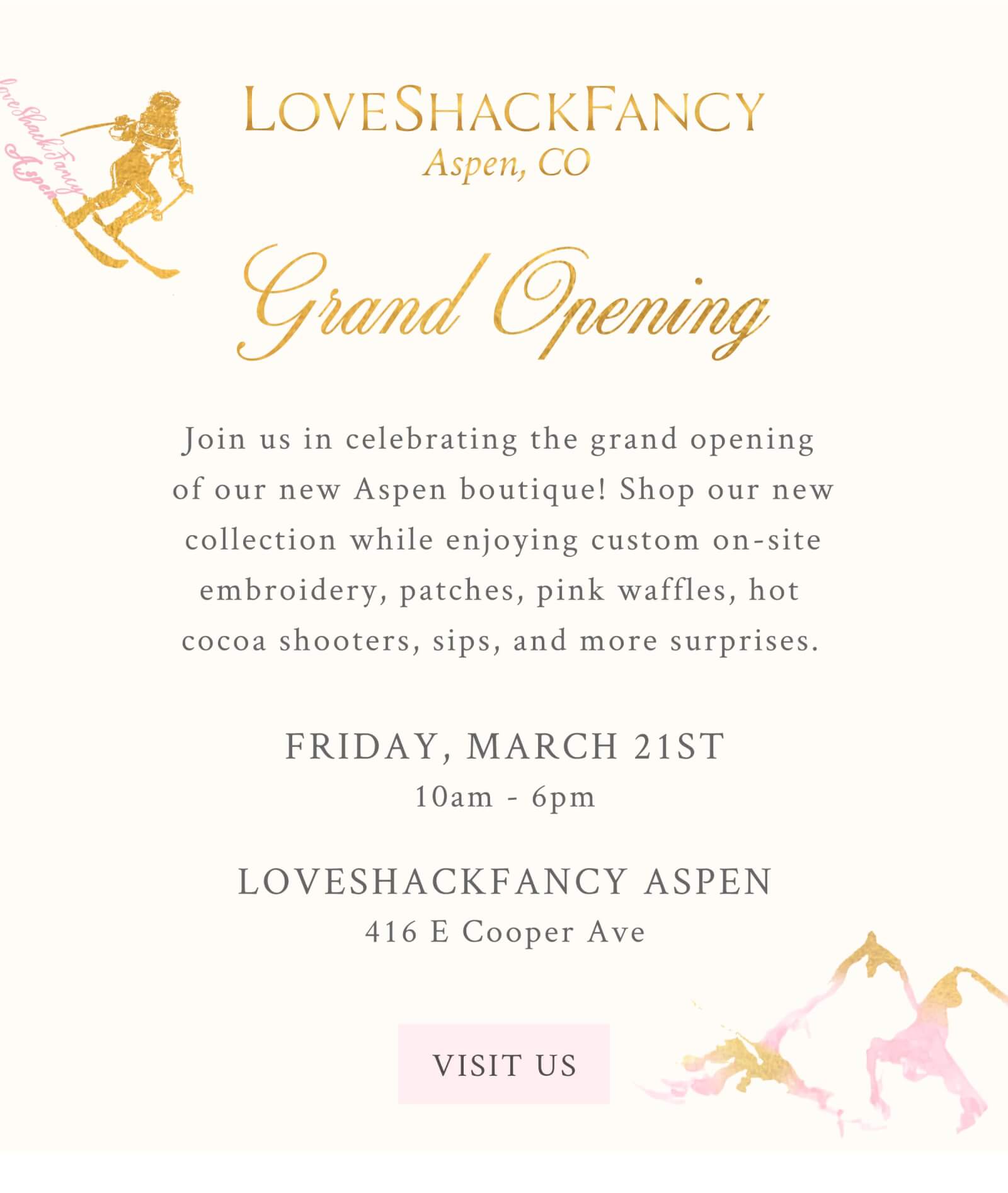 LOVESHACKFANCY Aspen, CO.    Grand Opening.  Join us in celebrating the grand opening of our new Aspen boutique! Shop our new collection while enjoying custom on-site embroidery, patches, pink waffles, hot cocoa shooters, sips and more surprises.     Friday March 21st 10am-6pm.    LOVESHACKFANCY ASPEN 416 E Cooper Ave <VISIT US>