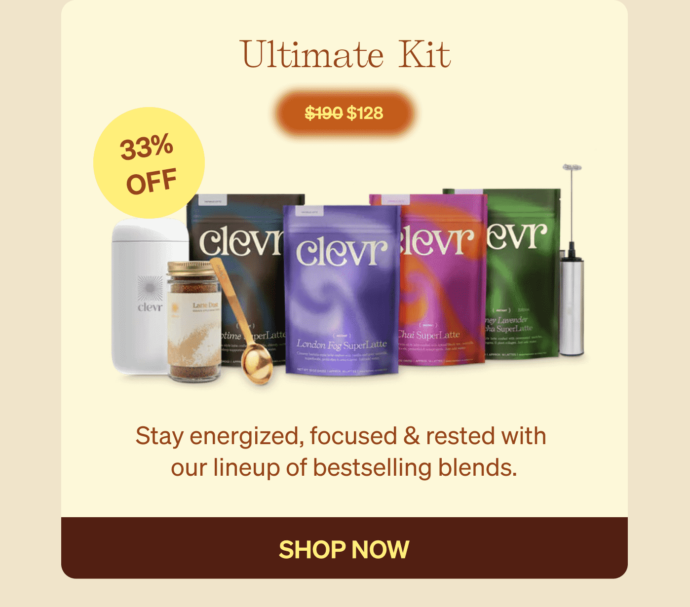 Ultimate Kit $190 $128 33% OFF Stay energized, focused & rested with  our lineup of bestselling blends. shop now