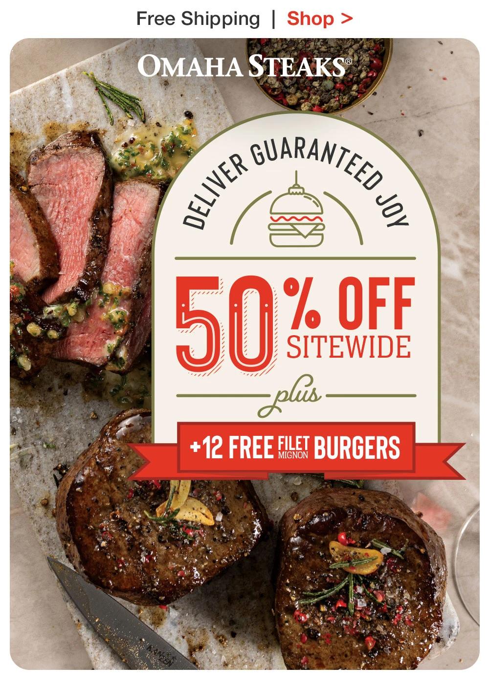 Free Shipping | Shop
OMAHA STEAKS®
Deliver Guaranteed Joy
50% Off
SITEWIDE
plus
+12 FREE FILET Mignon BURGERS
