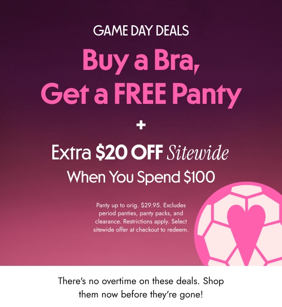 Game day deals - Buy a Bra, Get a FREE Panty  plus Extra 20 dollars OFF When You Spend 100 dollars Sitewide. Panty up to orig. 29.95 dollars. Excludes period panties, panty packs, and clearance. Restrictions apply. Select sitewide offer at checkout to redeem. There is no overtime on these deals. Shop them now before they are gone.