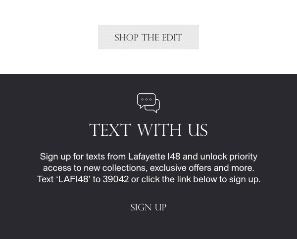 [SHOP THE EDIT] - TEXT WITH US - Sign up for texts from Lafayette 148 and unlock priority access to new collections, exclusive offers and more. Text 'LAF148' to 39042 or click the link below to sign up. - [SIGN UP]