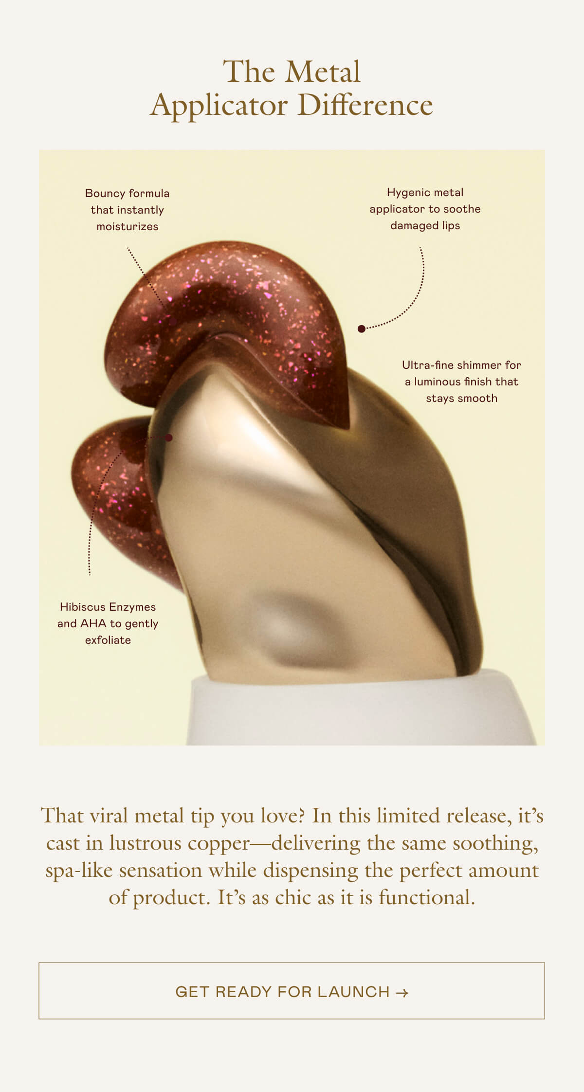 The viral metal tip you love? In this limited release, it's cast in lustrous copper—delivering the same soothing, spa-like sensation while dispensing the perfect amount of product. It's as chic as it is functional. 